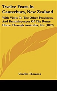 Twelve Years in Canterbury, New Zealand: With Visits to the Other Provinces, and Reminiscences of the Route Home Through Australia, Etc. (1867) (Hardcover)