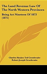 The Land Revenue Law of the North Western Provinces: Being ACT Nineteen of 1873 (1875) (Hardcover)