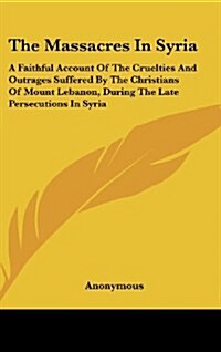 The Massacres in Syria: A Faithful Account of the Cruelties and Outrages Suffered by the Christians of Mount Lebanon, During the Late Persecut (Hardcover)
