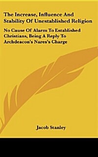The Increase, Influence and Stability of Unestablished Religion: No Cause of Alarm to Established Christians, Being a Reply to Archdeacons Naress Ch (Hardcover)