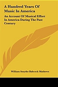 A Hundred Years of Music in America: An Account of Musical Effort in America During the Past Century (Hardcover)