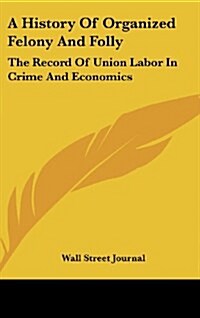 A History of Organized Felony and Folly: The Record of Union Labor in Crime and Economics (Hardcover)