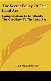 The Secret Policy of the Land ACT: Compensation to Landlords, the Corollary to the Land ACT (Hardcover)