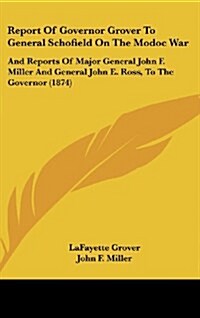 Report of Governor Grover to General Schofield on the Modoc War: And Reports of Major General John F. Miller and General John E. Ross, to the Governor (Hardcover)