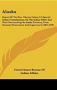 Alaska: Report of the Hon. Vincent Colyer, U.S Special Indian Commissioner, on the Indian Tribes and Their Surroundings in ALA (Hardcover)