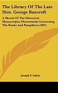 The Library of the Late Hon. George Bancroft: A Sketch of the Historical Manuscripts; Memoranda Concerning the Books and Pamphlets (1891) (Hardcover)