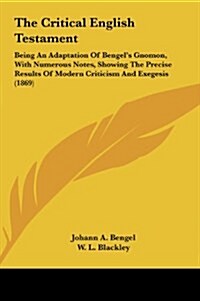 The Critical English Testament: Being an Adaptation of Bengels Gnomon, with Numerous Notes, Showing the Precise Results of Modern Criticism and Exege (Hardcover)