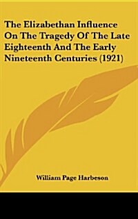 The Elizabethan Influence on the Tragedy of the Late Eighteenth and the Early Nineteenth Centuries (1921) (Hardcover)