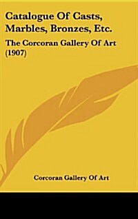 Catalogue of Casts, Marbles, Bronzes, Etc.: The Corcoran Gallery of Art (1907) (Hardcover)