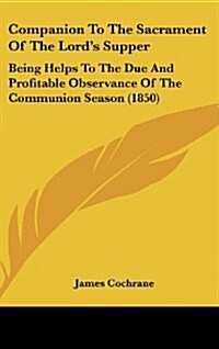 Companion to the Sacrament of the Lords Supper: Being Helps to the Due and Profitable Observance of the Communion Season (1850) (Hardcover)