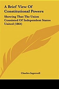 A Brief View of Constitutional Powers: Showing That the Union Consisted of Independent States United (1864) (Hardcover)