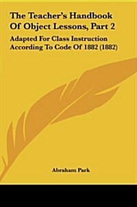 The Teachers Handbook of Object Lessons, Part 2: Adapted for Class Instruction According to Code of 1882 (1882) (Hardcover)