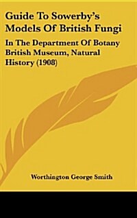 Guide to Sowerbys Models of British Fungi: In the Department of Botany British Museum, Natural History (1908) (Hardcover)