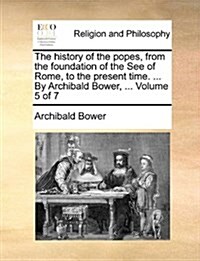 The History of the Popes, from the Foundation of the See of Rome, to the Present Time. ... by Archibald Bower, ... Volume 5 of 7 (Paperback)