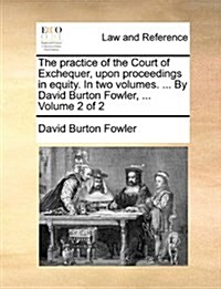 The Practice of the Court of Exchequer, Upon Proceedings in Equity. in Two Volumes. ... by David Burton Fowler, ... Volume 2 of 2 (Paperback)