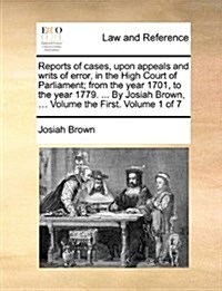 Reports of Cases, Upon Appeals and Writs of Error, in the High Court of Parliament; From the Year 1701, to the Year 1779. ... by Josiah Brown, ... Vol (Paperback)