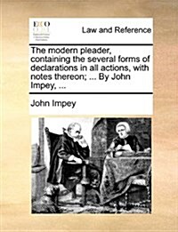 The Modern Pleader, Containing the Several Forms of Declarations in All Actions, with Notes Thereon; ... by John Impey, ... (Paperback)