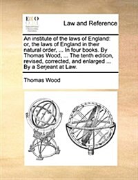 An Institute of the Laws of England: Or, the Laws of England in Their Natural Order, ... in Four Books. by Thomas Wood, ... the Tenth Edition, Revised (Paperback)