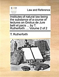 Institutes of Natural Law Being the Substance of a Course of Lectures on Grotius de Jure Belli Et Pacis ... by T. Rutherforth. ... Volume 2 of 2 (Paperback)