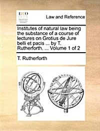 Institutes of Natural Law Being the Substance of a Course of Lectures on Grotius de Jure Belli Et Pacis ... by T. Rutherforth. ... Volume 1 of 2 (Paperback)