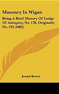 Masonry in Wigan: Being a Brief History of Lodge of Antiquity, No. 178, Originally No. 235 (1882) (Hardcover)