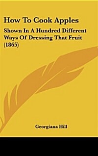 How to Cook Apples: Shown in a Hundred Different Ways of Dressing That Fruit (1865) (Hardcover)