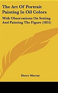 The Art of Portrait Painting in Oil Colors: With Observations on Setting and Painting the Figure (1851) (Hardcover)