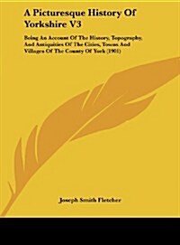 A Picturesque History of Yorkshire V3: Being an Account of the History, Topography, and Antiquities of the Cities, Towns and Villages of the County of (Hardcover)