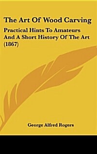 The Art of Wood Carving: Practical Hints to Amateurs and a Short History of the Art (1867) (Hardcover)