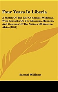Four Years in Liberia: A Sketch of the Life of Samuel Williams, with Remarks on the Missions, Manners, and Customs of the Natives of Western (Hardcover)