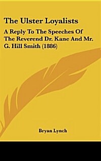 The Ulster Loyalists: A Reply to the Speeches of the Reverend Dr. Kane and Mr. G. Hill Smith (1886) (Hardcover)