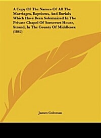 A Copy of the Names of All the Marriages, Baptisms, and Burials Which Have Been Solemnized in the Private Chapel of Somerset House, Strand, in the C (Hardcover)