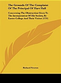 The Grounds of the Complaint of the Principal of Hart Hall: Concerning the Obstruction Given to the Incorporation of His Society, by Exeter College an (Hardcover)