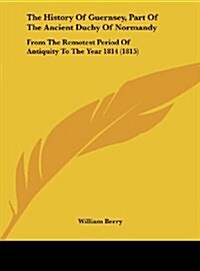 The History of Guernsey, Part of the Ancient Duchy of Normandy: From the Remotest Period of Antiquity to the Year 1814 (1815) (Hardcover)