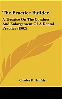 The Practice Builder: A Treatise on the Conduct and Enlargement of a Dental Practice (1902) (Hardcover)