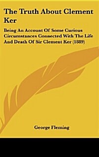 The Truth about Clement Ker: Being an Account of Some Curious Circumstances Connected with the Life and Death of Sir Clement Ker (1889) (Hardcover)