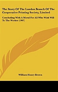 The Story of the London Branch of the Cooperative Printing Society, Limited: Concluding with a Moral for All Who Wish Will to the Worker (1907) (Hardcover)