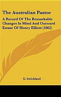 The Australian Pastor: A Record of the Remarkable Changes in Mind and Outward Estate of Henry Elliott (1862) (Hardcover)