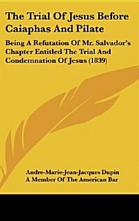 The Trial of Jesus Before Caiaphas and Pilate: Being a Refutation of Mr. Salvadors Chapter Entitled the Trial and Condemnation of Jesus (1839) (Hardcover)