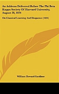 An Address Delivered Before the Phi Beta Kappa Society of Harvard University, August 28, 1834: On Classical Learning and Eloquence (1834) (Hardcover)