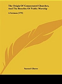 The Origin of Consecrated Churches, and the Benefits of Public Worship: A Sermon (1776) (Hardcover)