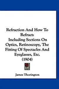 Refraction and How to Refract: Including Sections on Optics, Retinoscopy, the Fitting of Spectacles and Eyeglasses, Etc. (1904) (Hardcover)