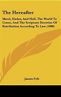 The Hereafter: Sheol, Hades, and Hell, the World to Come, and the Scripture Doctrine of Retribution According to Law (1890) (Hardcover)