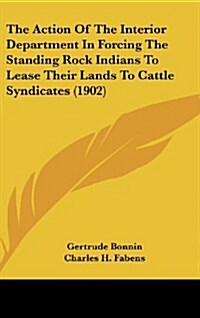 The Action of the Interior Department in Forcing the Standing Rock Indians to Lease Their Lands to Cattle Syndicates (1902) (Hardcover)