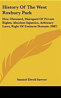 History of the West Roxbury Park: How Obtained, Disregard of Private Rights, Absolute Injustice, Arbitrary Laws, Right of Eminent Domain (1887) (Hardcover)