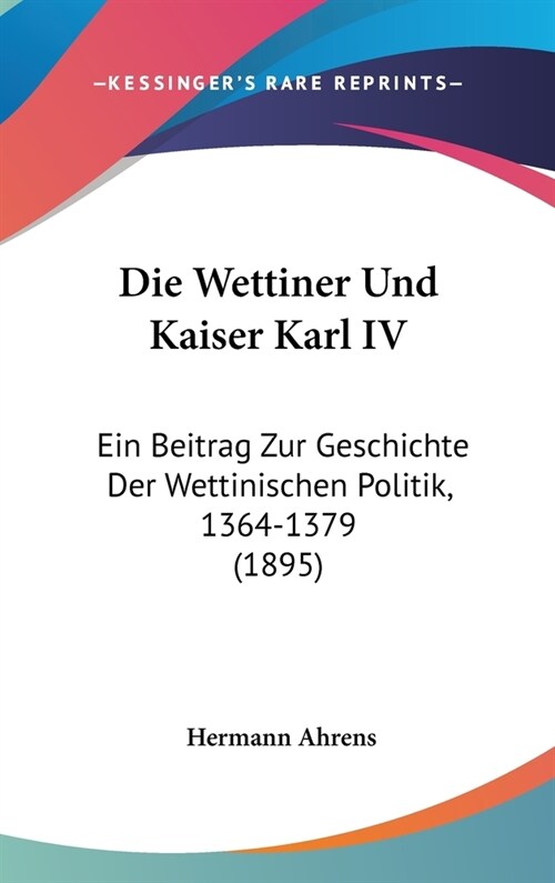 Die Wettiner Und Kaiser Karl IV: Ein Beitrag Zur Geschichte Der Wettinischen Politik, 1364-1379 (1895) (Hardcover)