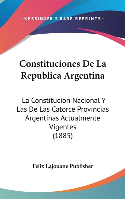 Constituciones de La Republica Argentina: La Constitucion Nacional y Las de Las Catorce Provincias Argentinas Actualmente Vigentes (1885) (Hardcover)