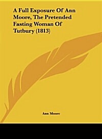 A Full Exposure of Ann Moore, the Pretended Fasting Woman of Tutbury (1813) (Hardcover)