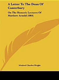 A Letter to the Dean of Canterbury: On the Homeric Lectures of Matthew Arnold (1864) (Hardcover)