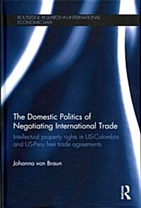 The Domestic Politics of Negotiating International Trade : Intellectual Property Rights in US-Colombia and US-Peru Free Trade Agreements (Hardcover)